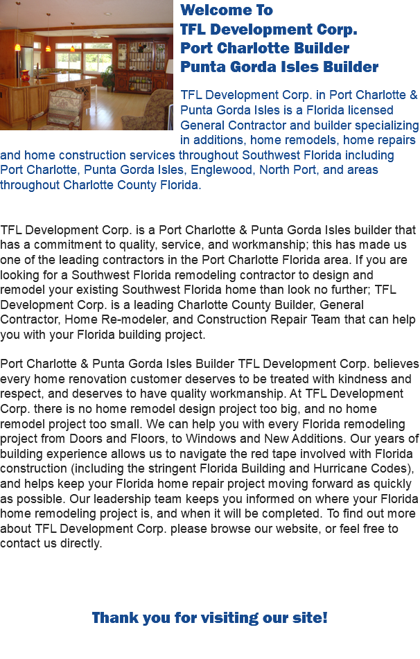  Welcome To 
TFL Development Corp.
Port Charlotte Builder
Punta Gorda Isles Builder TFL Development Corp. in Port Charlotte & Punta Gorda Isles is a Florida licensed General Contractor and builder specializing in additions, home remodels, home repairs and home construction services throughout Southwest Florida including Port Charlotte, Punta Gorda Isles, Englewood, North Port, and areas throughout Charlotte County Florida. TFL Development Corp. is a Port Charlotte & Punta Gorda Isles builder that has a commitment to quality, service, and workmanship; this has made us one of the leading contractors in the Port Charlotte Florida area. If you are looking for a Southwest Florida remodeling contractor to design and remodel your existing Southwest Florida home than look no further; TFL Development Corp. is a leading Charlotte County Builder, General Contractor, Home Re-modeler, and Construction Repair Team that can help you with your Florida building project. Port Charlotte & Punta Gorda Isles Builder TFL Development Corp. believes every home renovation customer deserves to be treated with kindness and respect, and deserves to have quality workmanship. At TFL Development Corp. there is no home remodel design project too big, and no home remodel project too small. We can help you with every Florida remodeling project from Doors and Floors, to Windows and New Additions. Our years of building experience allows us to navigate the red tape involved with Florida construction (including the stringent Florida Building and Hurricane Codes), and helps keep your Florida home repair project moving forward as quickly as possible. Our leadership team keeps you informed on where your Florida home remodeling project is, and when it will be completed. To find out more about TFL Development Corp. please browse our website, or feel free to contact us directly. Thank you for visiting our site! 