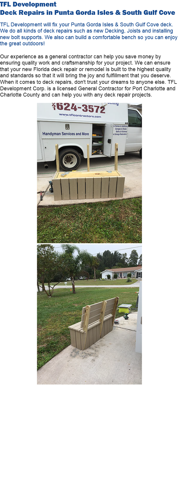 TFL Development Deck Repairs in Punta Gorda Isles & South Gulf Cove TFL Development will fix your Punta Gorda Isles & South Gulf Cove deck. We do all kinds of deck repairs such as new Decking, Joists and installing new bolt supports. We also can build a comfortable bench so you can enjoy the great outdoors! Our experience as a general contractor can help you save money by ensuring quality work and craftsmanship for your project. We can ensure that your new Florida deck repair or remodel is built to the highest quality and standards so that it will bring the joy and fulfillment that you deserve. When it comes to deck repairs, don't trust your dreams to anyone else. TFL Development Corp. is a licensed General Contractor for Port Charlotte and Charlotte County and can help you with any deck repair projects.    